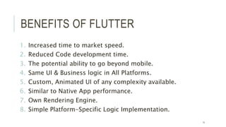 BENEFITS OF FLUTTER
1. Increased time to market speed.
2. Reduced Code development time.
3. The potential ability to go beyond mobile.
4. Same UI & Business logic in All Platforms.
5. Custom, Animated UI of any complexity available.
6. Similar to Native App performance.
7. Own Rendering Engine.
8. Simple Platform-Specific Logic Implementation.
14
 