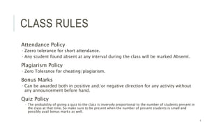 CLASS RULES
Attendance Policy
 Zzero tolerance for short attendance.
 Any student found absent at any interval during the class will be marked Absemt.
Plagiarism Policy
 Zero Tolerance for cheating/plagiarism.
Bonus Marks
 Can be awarded both in positive and/or negative direction for any activity without
any announcement before hand.
Quiz Policy
 The probability of giving a quiz to the class is inversely proportional to the number of students present in
the class at that time. So make sure to be present when the number of present students is small and
possibly avail bonus marks as well.
4
 