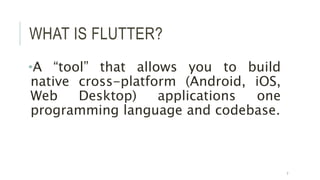 WHAT IS FLUTTER?
•A “tool” that allows you to build
native cross-platform (Android, iOS,
Web Desktop) applications one
programming language and codebase.
7
 