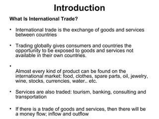 Introduction
What Is International Trade?
• International trade is the exchange of goods and services
between countries
• Trading globally gives consumers and countries the
opportunity to be exposed to goods and services not
available in their own countries.
•
Almost every kind of product can be found on the
international market: food, clothes, spare parts, oil, jewelry,
wine, stocks, currencies, water.. etc.
• Services are also traded: tourism, banking, consulting and
transportation
• If there is a trade of goods and services, then there will be
a money flow; inflow and outflow
 
