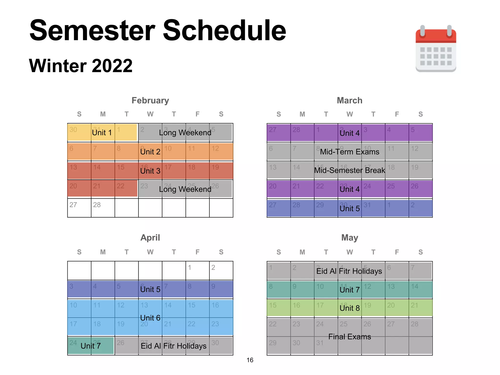 S M T W T F S
30 31 1 2 3 4 5
6 7 8 9 10 11 12
13 14 15 16 17 18 19
20 21 22 23 24 25 26
27 28
Winter 2022
S M T W T F S
27 28 1 2 3 4 5
6 7 8 9 10 11 12
13 14 15 16 17 18 19
20 21 22 23 24 25 26
27 28 29 30 31 1 2
S M T W T F S
1 2
3 4 5 6 7 8 9
10 11 12 13 14 15 16
17 18 19 20 21 22 23
24 25 26 27 28 29 30
S M T W T F S
1 2 3 4 5 6 7
8 9 10 11 12 13 14
15 16 17 18 19 20 21
22 23 24 25 26 27 28
29 30 31
February March
April May
Unit 1
Unit 2
Unit 3
Unit 4
Unit 5
Unit 6
Unit 7
Unit 8
Unit 4
Unit 5 Unit 7
Mid-Term Exams
Semester Schedule
Long Weekend
Long Weekend
Mid-Semester Break
Eid Al Fitr Holidays
Eid Al Fitr Holidays
Final Exams
16
 