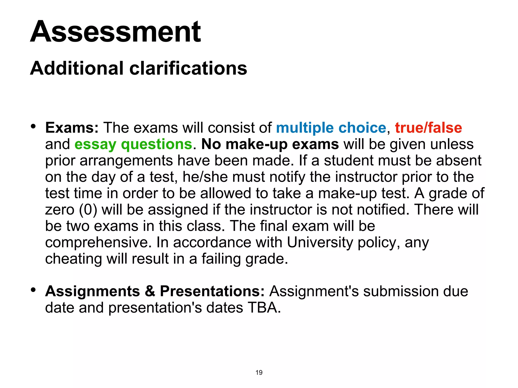 Additional clarifications
Assessment
• Exams: The exams will consist of multiple choice, true/false
and essay questions. No make-up exams will be given unless
prior arrangements have been made. If a student must be absent
on the day of a test, he/she must notify the instructor prior to the
test time in order to be allowed to take a make-up test. A grade of
zero (0) will be assigned if the instructor is not notified. There will
be two exams in this class. The final exam will be
comprehensive. In accordance with University policy, any
cheating will result in a failing grade.
• Assignments & Presentations: Assignment's submission due
date and presentation's dates TBA.
19
 
