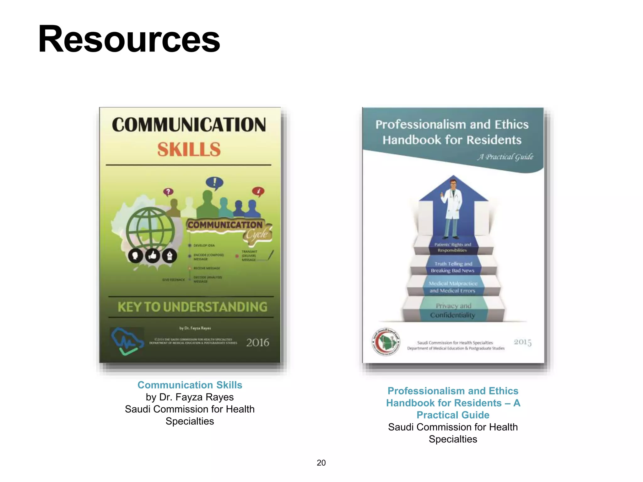 Resources
Communication Skills
by Dr. Fayza Rayes
Saudi Commission for Health
Specialties
Professionalism and Ethics
Handbook for Residents – A
Practical Guide
Saudi Commission for Health
Specialties
20
 