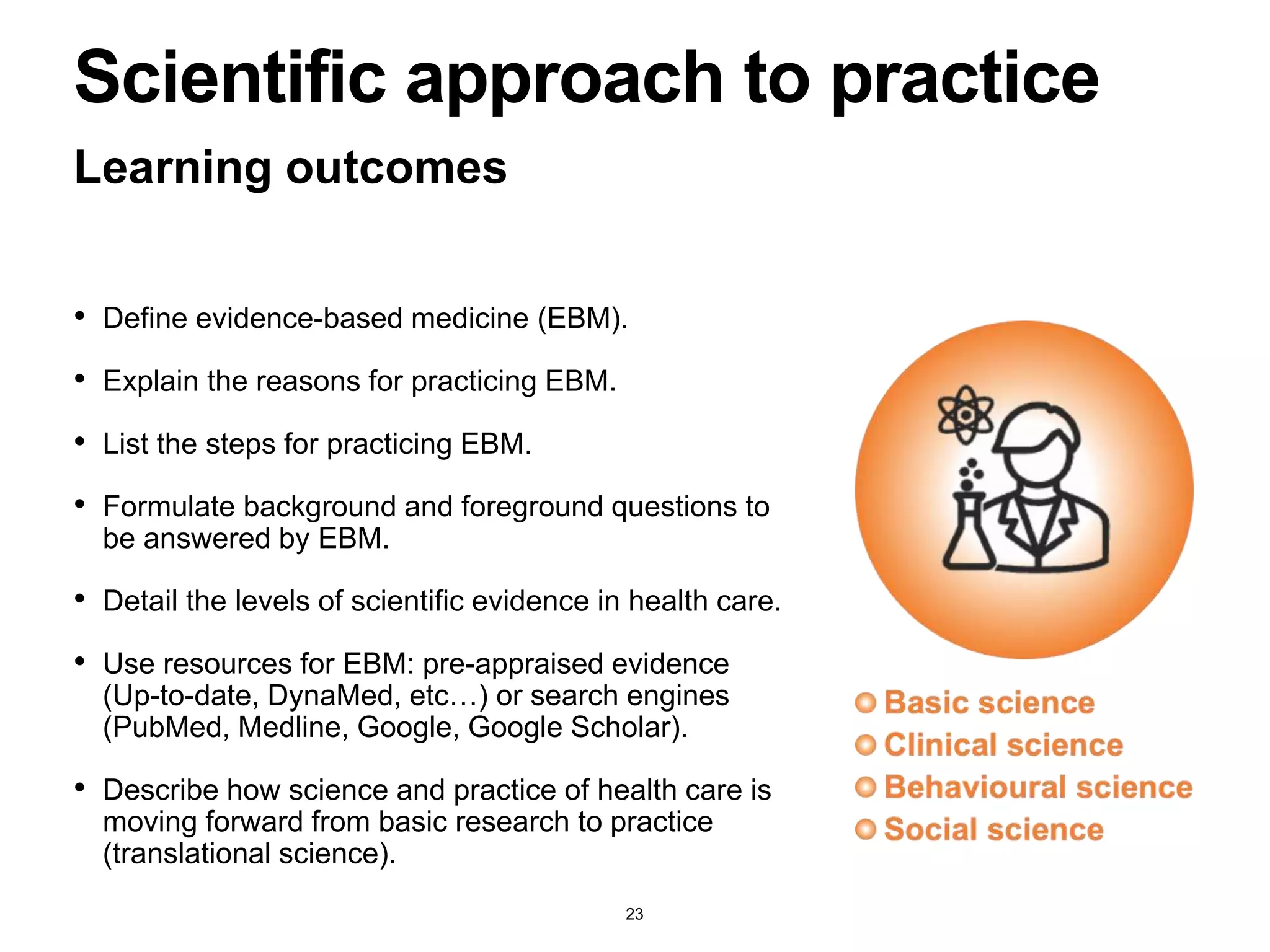 • Define evidence-based medicine (EBM).
• Explain the reasons for practicing EBM.
• List the steps for practicing EBM.
• Formulate background and foreground questions to
be answered by EBM.
• Detail the levels of scientific evidence in health care.
• Use resources for EBM: pre-appraised evidence
(Up-to-date, DynaMed, etc…) or search engines
(PubMed, Medline, Google, Google Scholar).
• Describe how science and practice of health care is
moving forward from basic research to practice
(translational science).
Learning outcomes
Scientific approach to practice
23
 
