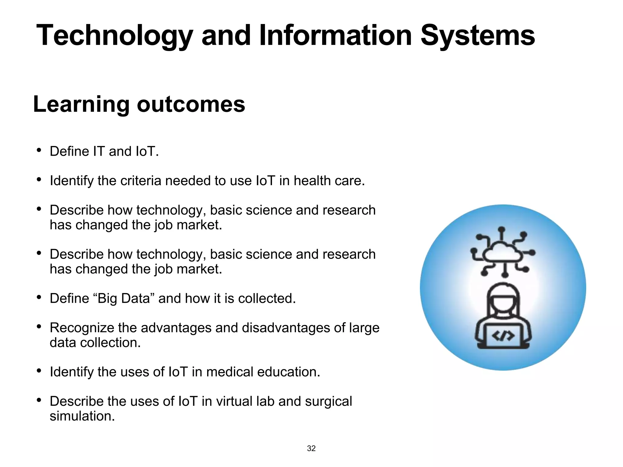 Learning outcomes
Technology and Information Systems
• Define IT and IoT.
• Identify the criteria needed to use IoT in health care.
• Describe how technology, basic science and research
has changed the job market.
• Describe how technology, basic science and research
has changed the job market.
• Define “Big Data” and how it is collected.
• Recognize the advantages and disadvantages of large
data collection.
• Identify the uses of IoT in medical education.
• Describe the uses of IoT in virtual lab and surgical
simulation.
32
 