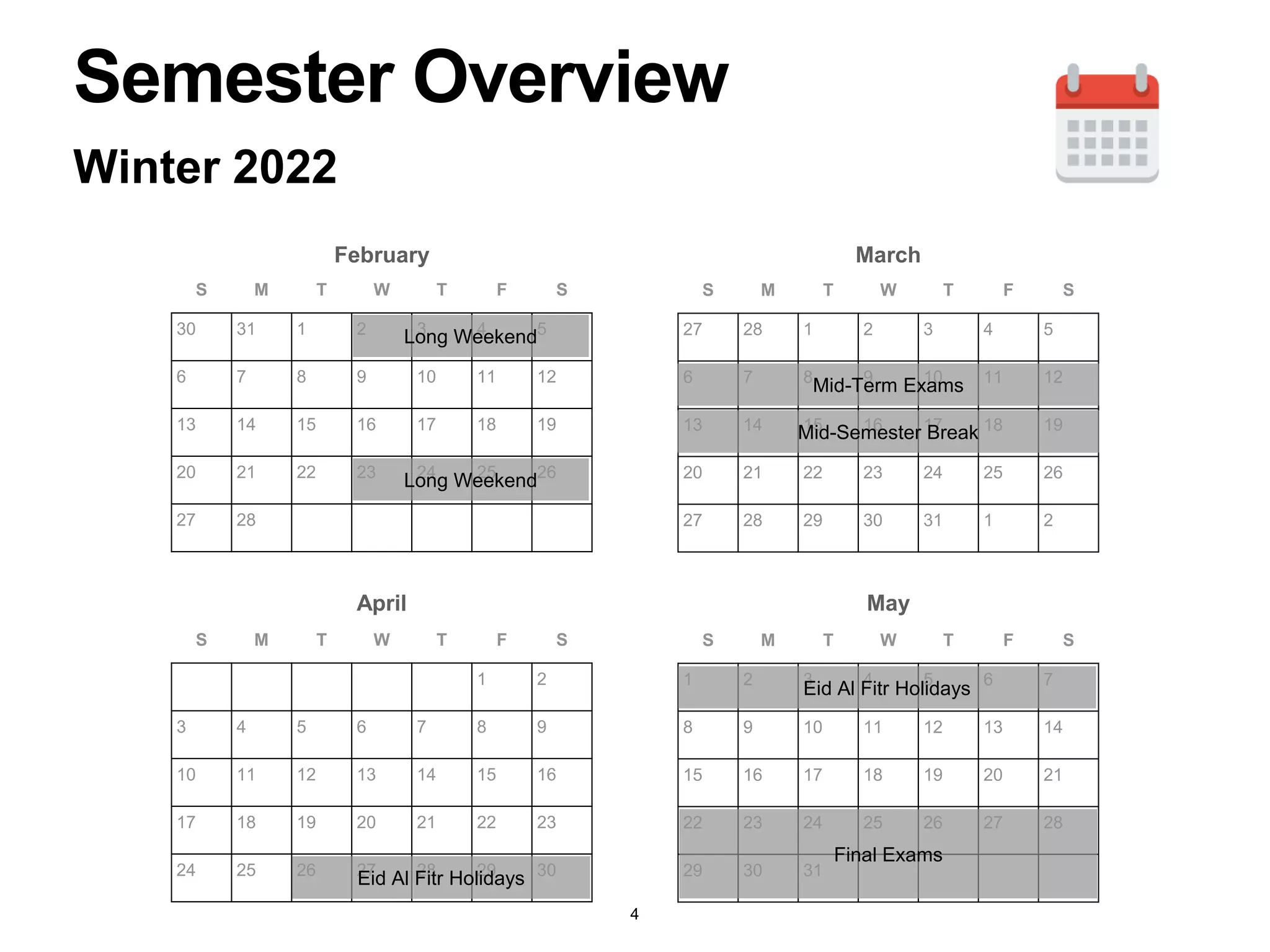 S M T W T F S
30 31 1 2 3 4 5
6 7 8 9 10 11 12
13 14 15 16 17 18 19
20 21 22 23 24 25 26
27 28
Winter 2022
S M T W T F S
27 28 1 2 3 4 5
6 7 8 9 10 11 12
13 14 15 16 17 18 19
20 21 22 23 24 25 26
27 28 29 30 31 1 2
S M T W T F S
1 2
3 4 5 6 7 8 9
10 11 12 13 14 15 16
17 18 19 20 21 22 23
24 25 26 27 28 29 30
S M T W T F S
1 2 3 4 5 6 7
8 9 10 11 12 13 14
15 16 17 18 19 20 21
22 23 24 25 26 27 28
29 30 31
February March
April May
Mid-Term Exams
Semester Overview
Long Weekend
Long Weekend
Mid-Semester Break
Eid Al Fitr Holidays
Eid Al Fitr Holidays
Final Exams
4
 