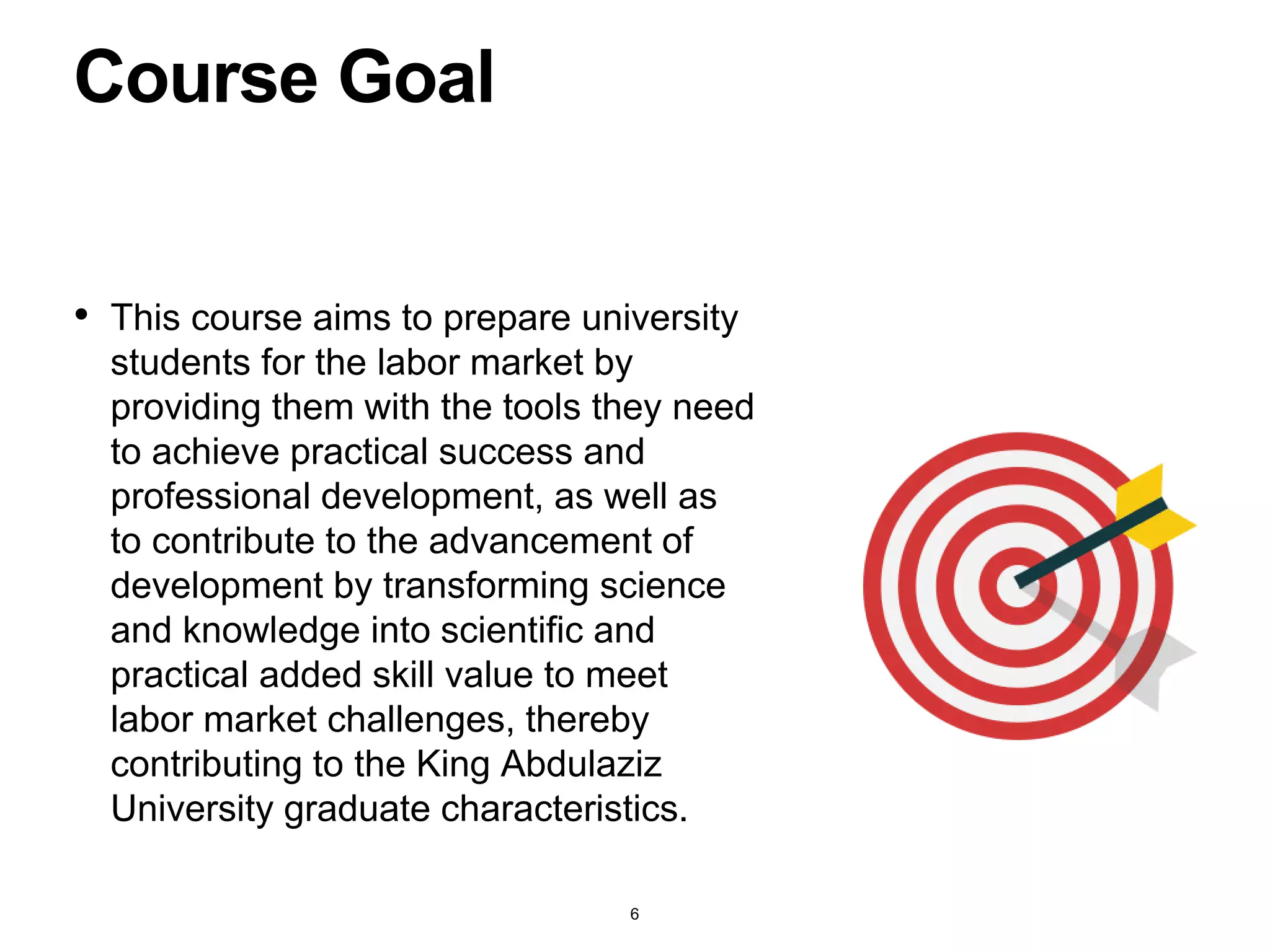 • This course aims to prepare university
students for the labor market by
providing them with the tools they need
to achieve practical success and
professional development, as well as
to contribute to the advancement of
development by transforming science
and knowledge into scientific and
practical added skill value to meet
labor market challenges, thereby
contributing to the King Abdulaziz
University graduate characteristics.
Course Goal
6
 