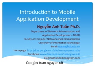Introduction to Mobile
Application Development
Nguyễn Anh Tuấn Ph.D.
Department of Network Administration and
Application Development – NAAD
Faculty of Computer Network and Communication
University of Information Technology
Email: tuanna@uit.edu.vn
Homepage: http://sites.google.com/site/tuannguyenlatrobe
Facebook: www.facebook.com/tuannguyenuit
Blog: tuanubicom.blogspot.com
Google: tuan nguyen uit
 