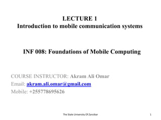 LECTURE 1
Introduction to mobile communication systems
COURSE INSTRUCTOR: Akram Ali Omar
Email: akram.ali.omar@gmail.com
Mobile: +255778695626
The State University Of Zanzibar 1
INF 008: Foundations of Mobile Computing
 