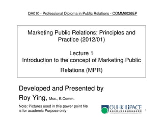 DA010 - Professional Diploma in Public Relations - COMM6026EP




     Marketing Public Relations: Principles and
                Practice (2012/01)

                      Lecture 1
  Introduction to the concept of Marketing Public
                          Relations (MPR)


Developed and Presented by
Roy Ying, Msc., B.Comm.
Note: Pictures used in this power point file
is for academic Purpose only                                         1
 