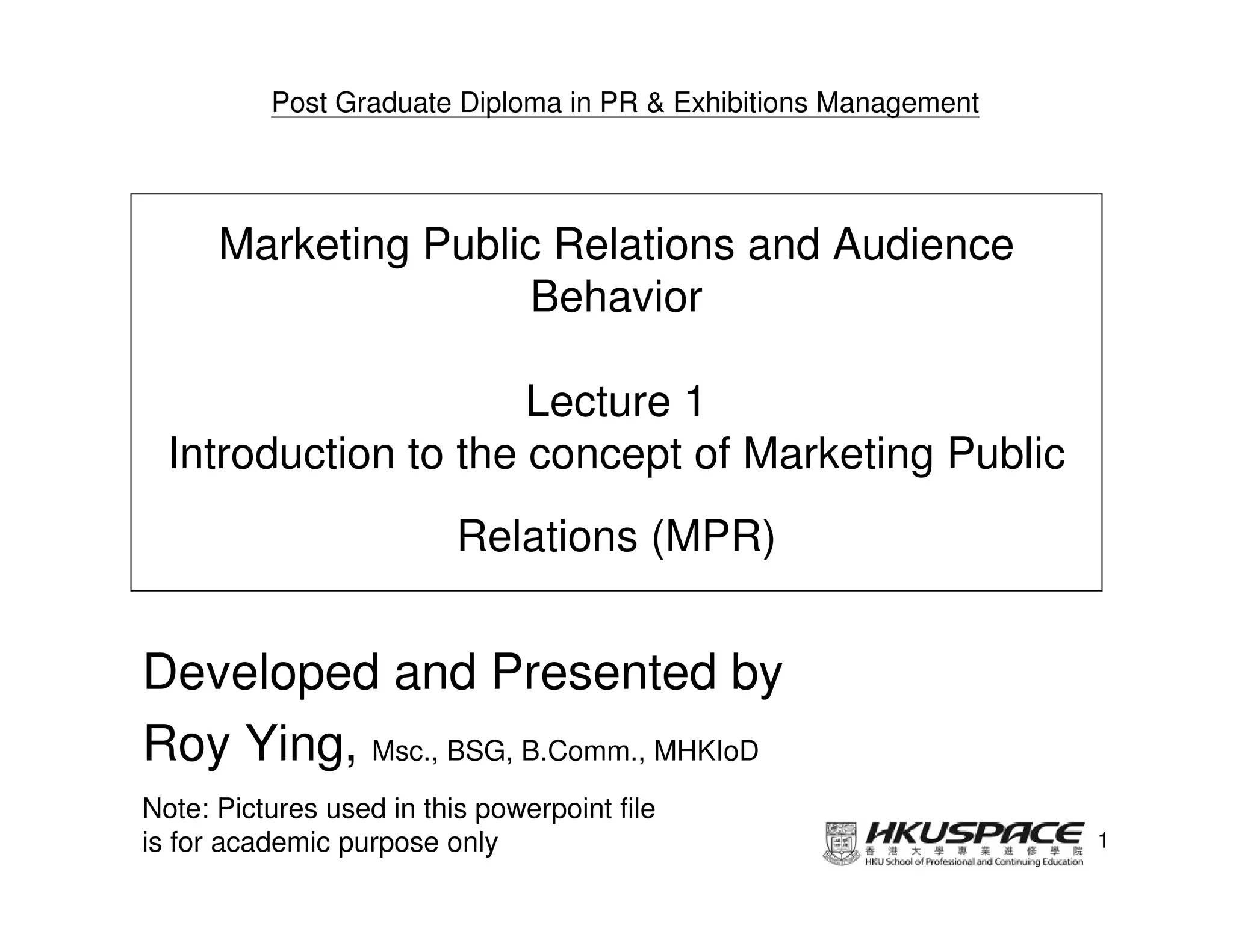 Post Graduate Diploma in PR & Exhibitions Management




      Marketing Public Relations and Audience
                      Behavior

                      Lecture 1
  Introduction to the concept of Marketing Public
                          Relations (MPR)


Developed and Presented by
Roy Ying, Msc., BSG, B.Comm., MHKIoD
Note: Pictures used in this powerpoint file
is for academic purpose only                                     1
 