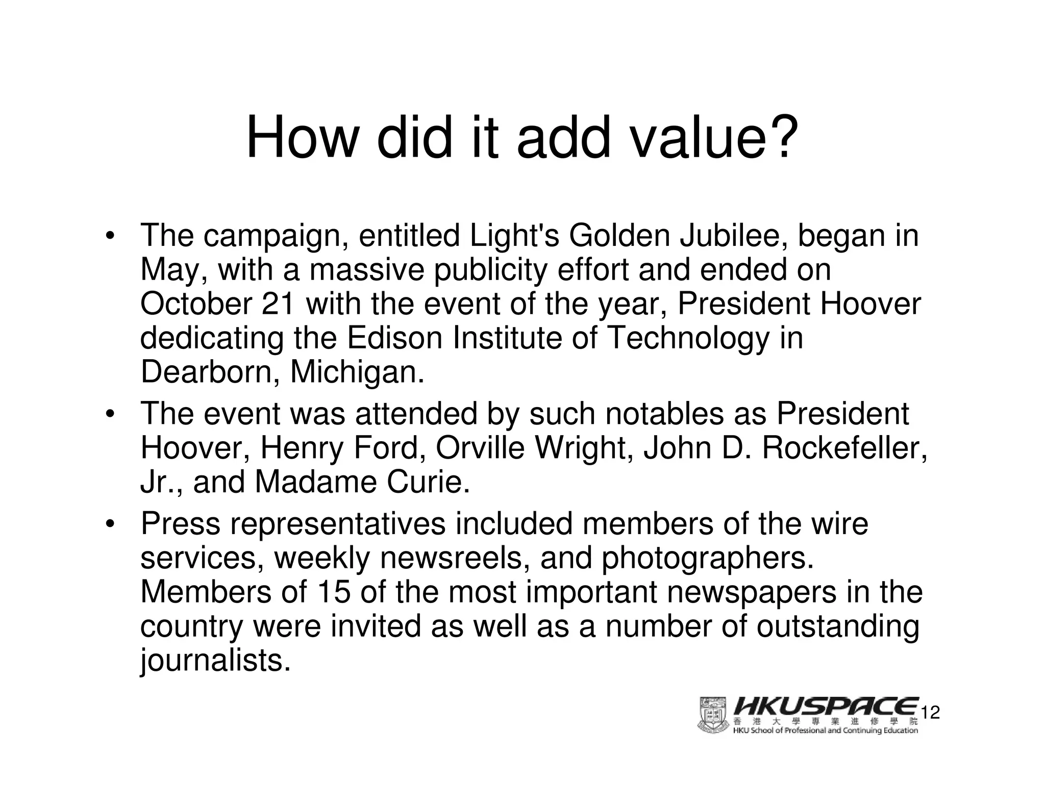 How did it add value?
• The campaign, entitled Light's Golden Jubilee, began in
  May, with a massive publicity effort and ended on
  October 21 with the event of the year, President Hoover
  dedicating the Edison Institute of Technology in
  Dearborn, Michigan.
• The event was attended by such notables as President
  Hoover, Henry Ford, Orville Wright, John D. Rockefeller,
  Jr., and Madame Curie.
• Press representatives included members of the wire
  services, weekly newsreels, and photographers.
  Members of 15 of the most important newspapers in the
  country were invited as well as a number of outstanding
  journalists.
                                                         12
 