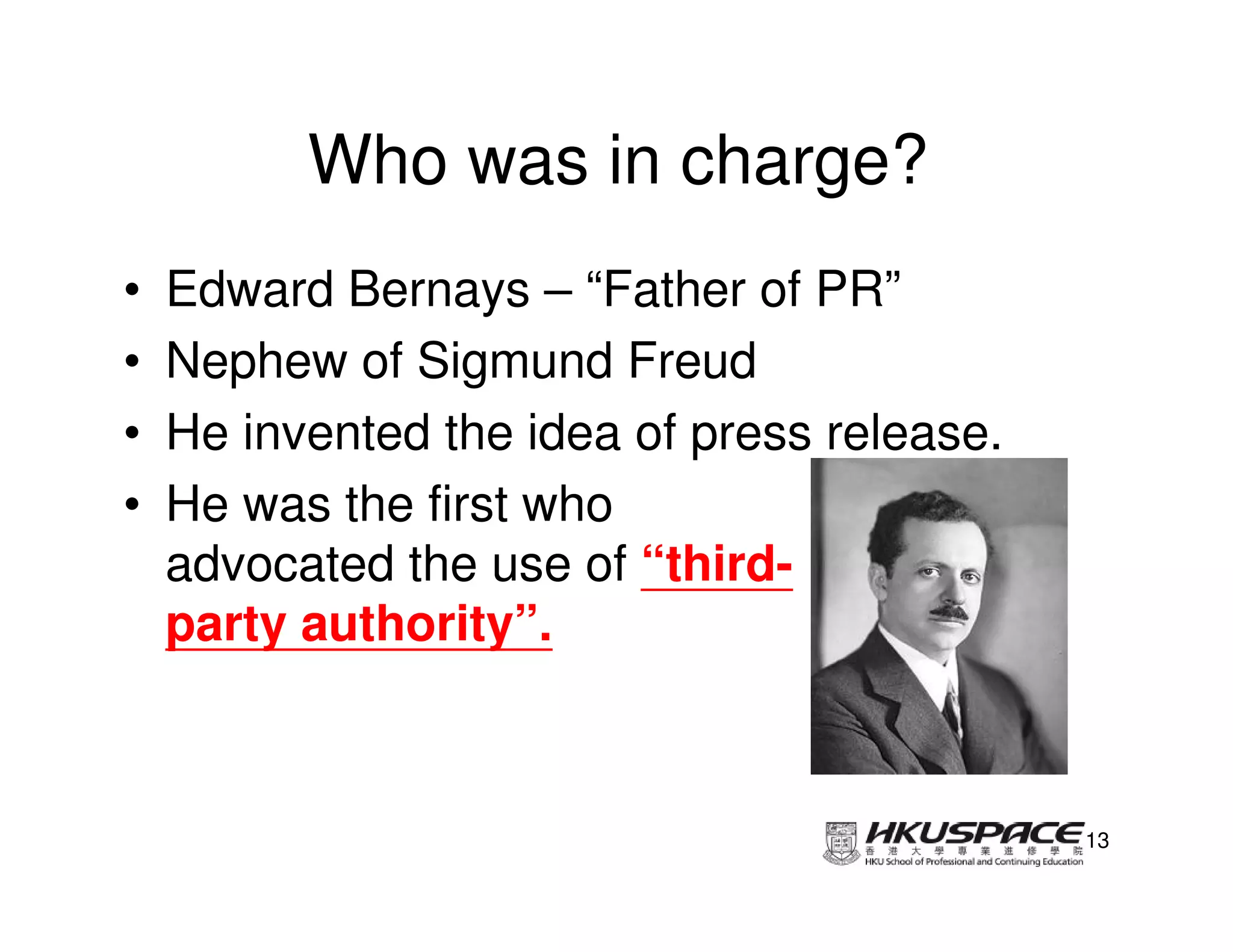 Who was in charge?
•   Edward Bernays – “Father of PR”
•   Nephew of Sigmund Freud
•   He invented the idea of press release.
•   He was the first who
    advocated the use of “third-
    party authority”.



                                             13
 