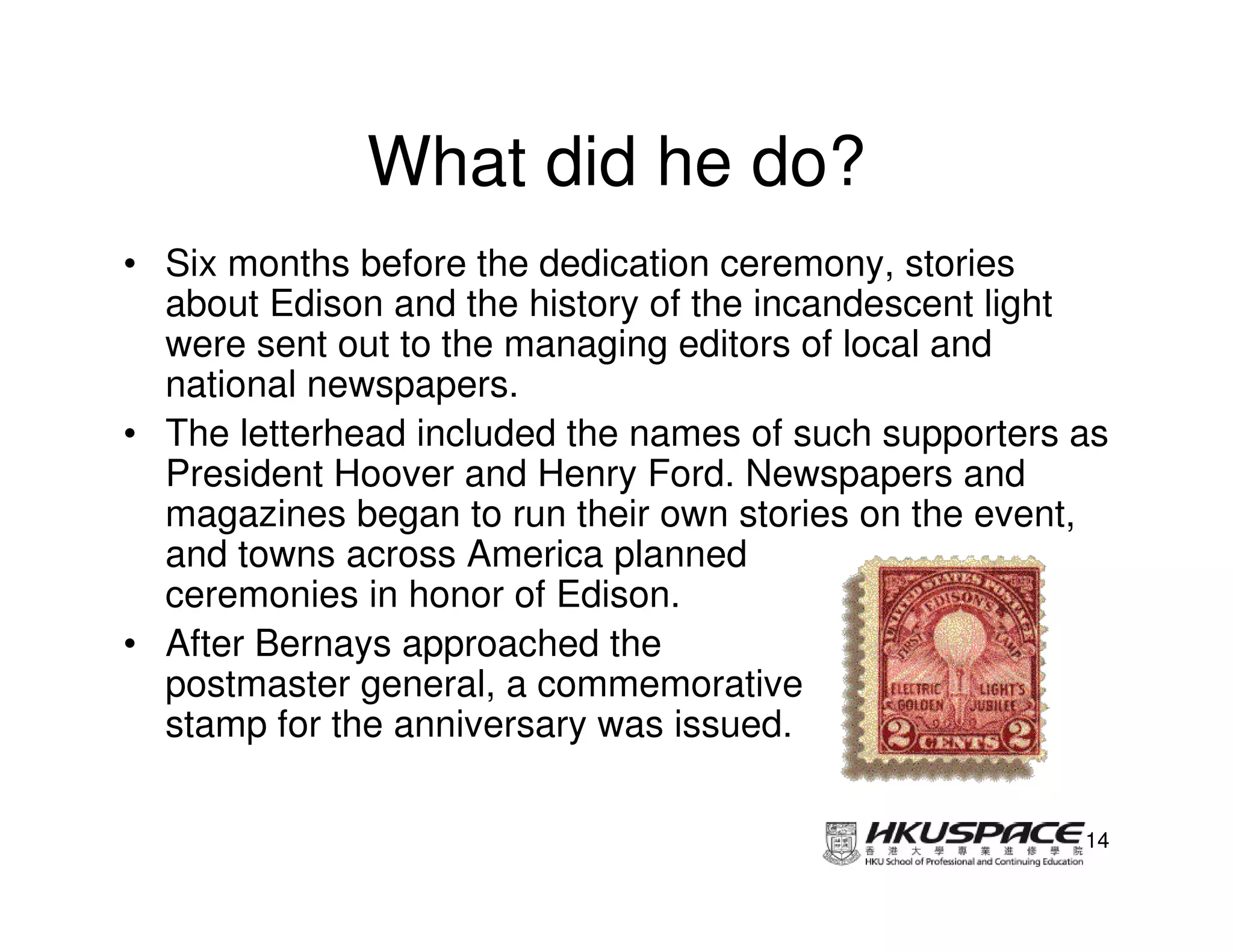 What did he do?
• Six months before the dedication ceremony, stories
  about Edison and the history of the incandescent light
  were sent out to the managing editors of local and
  national newspapers.
• The letterhead included the names of such supporters as
  President Hoover and Henry Ford. Newspapers and
  magazines began to run their own stories on the event,
  and towns across America planned
  ceremonies in honor of Edison.
• After Bernays approached the
  postmaster general, a commemorative
  stamp for the anniversary was issued.

                                                       14
 