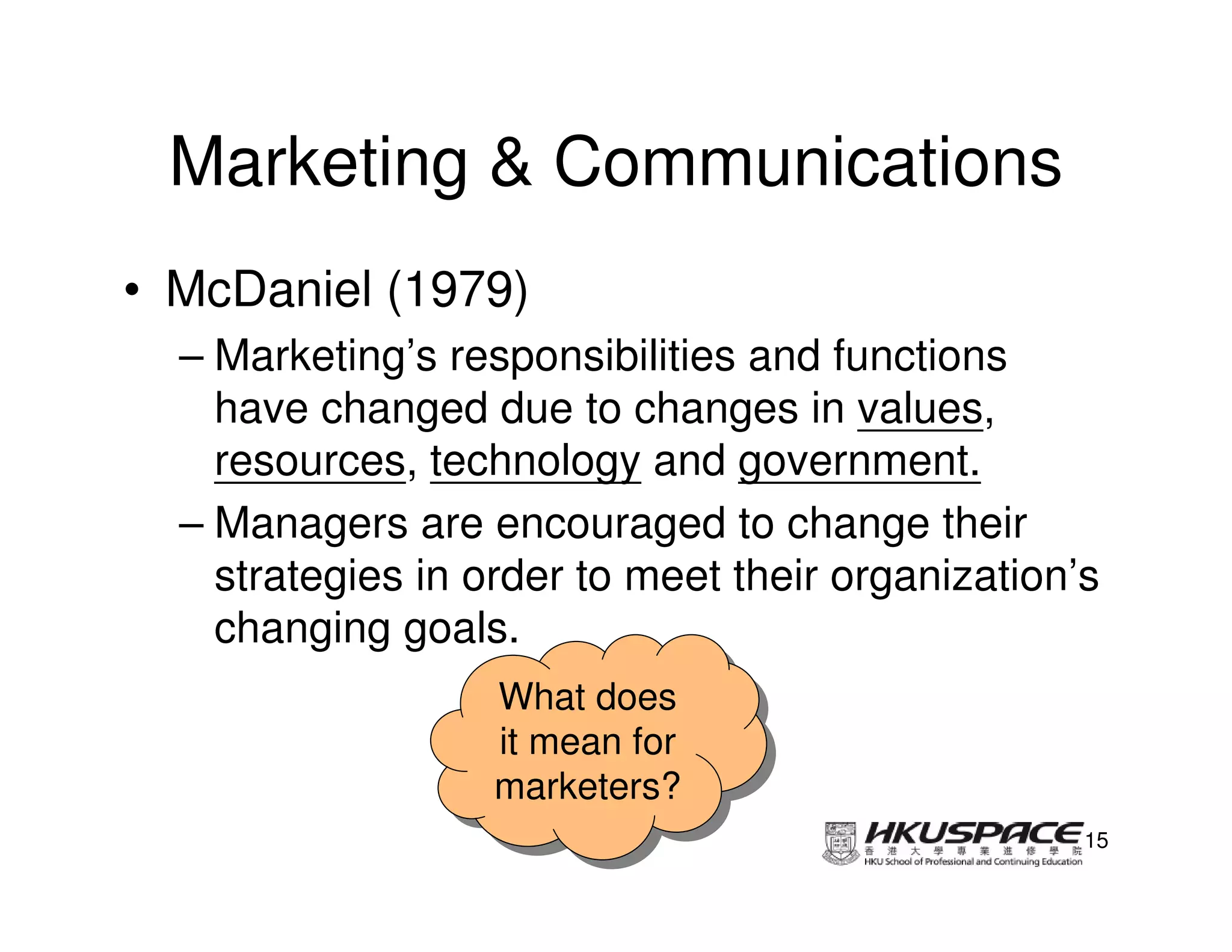 Marketing & Communications
• McDaniel (1979)
  – Marketing’s responsibilities and functions
    have changed due to changes in values,
    resources, technology and government.
  – Managers are encouraged to change their
    strategies in order to meet their organization’s
    changing goals.
                   What does
                    What does
                   it mean for
                    it mean for
                   marketers?
                   marketers?
                                                   15
 