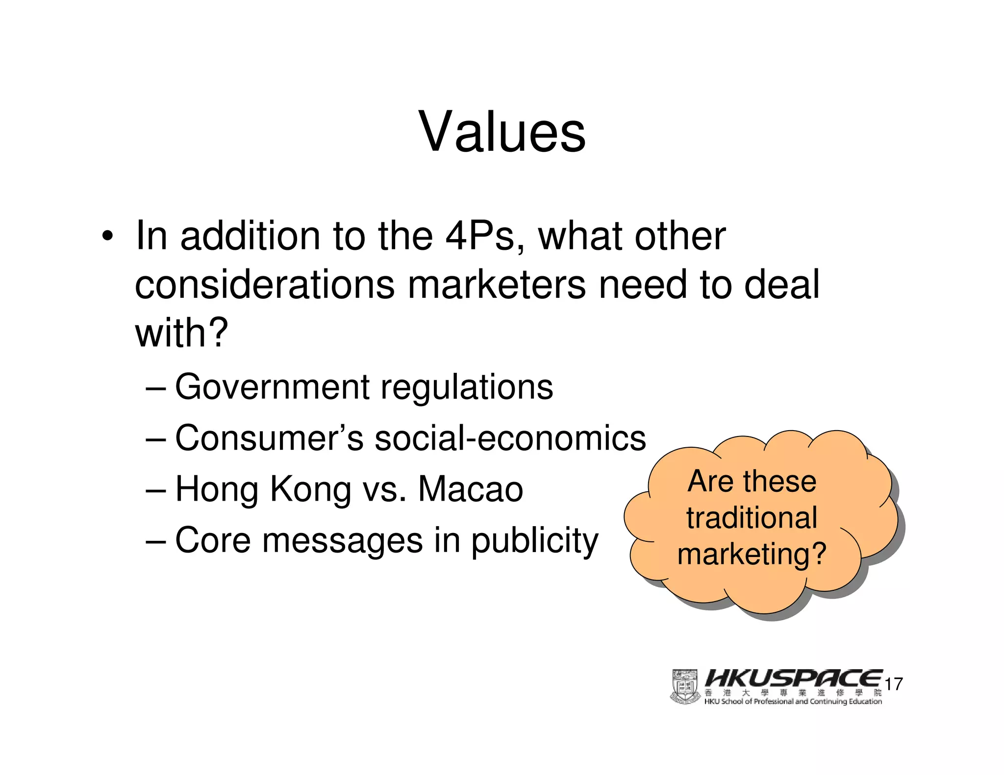 Values
• In addition to the 4Ps, what other
  considerations marketers need to deal
  with?
  – Government regulations
  – Consumer’s social-economics
  – Hong Kong vs. Macao         Are these
                                 Are these
                                traditional
                                 traditional
  – Core messages in publicity  marketing?
                                marketing?


                                               17
 