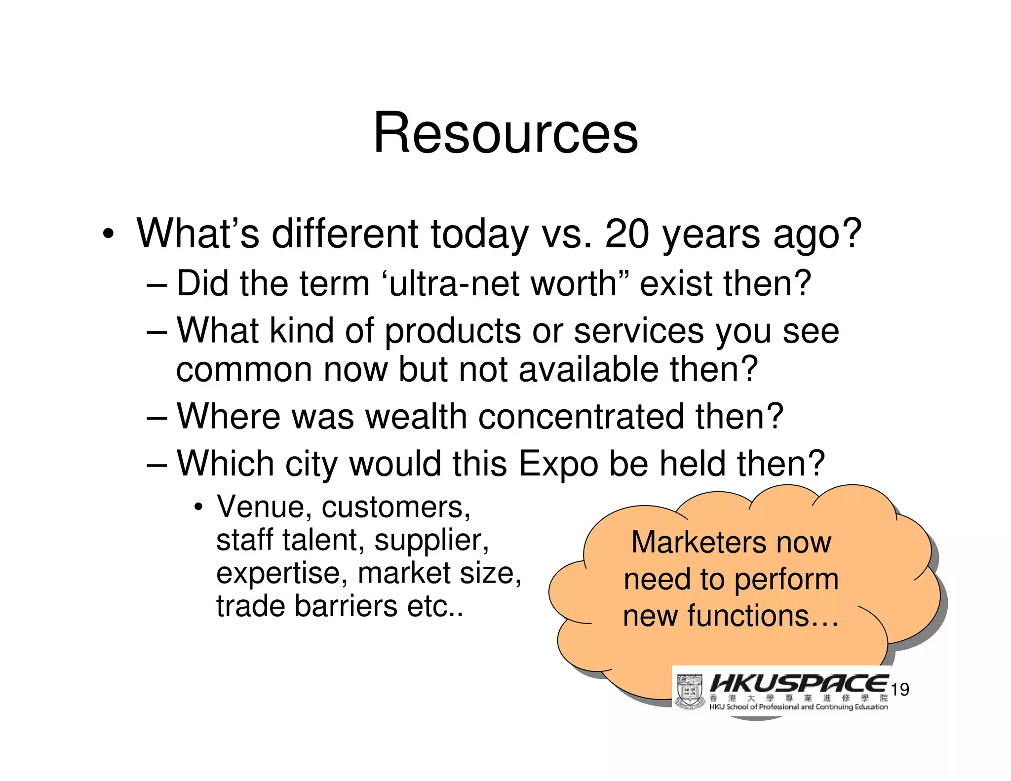 Resources
• What’s different today vs. 20 years ago?
  – Did the term ‘ultra-net worth” exist then?
  – What kind of products or services you see
    common now but not available then?
  – Where was wealth concentrated then?
  – Which city would this Expo be held then?
     • Venue, customers,
       staff talent, supplier,    Marketers now
                                  Marketers now
       expertise, market size,   need to perform
                                  need to perform
       trade barriers etc..      new functions…
                                 new functions…

                                                    19
 