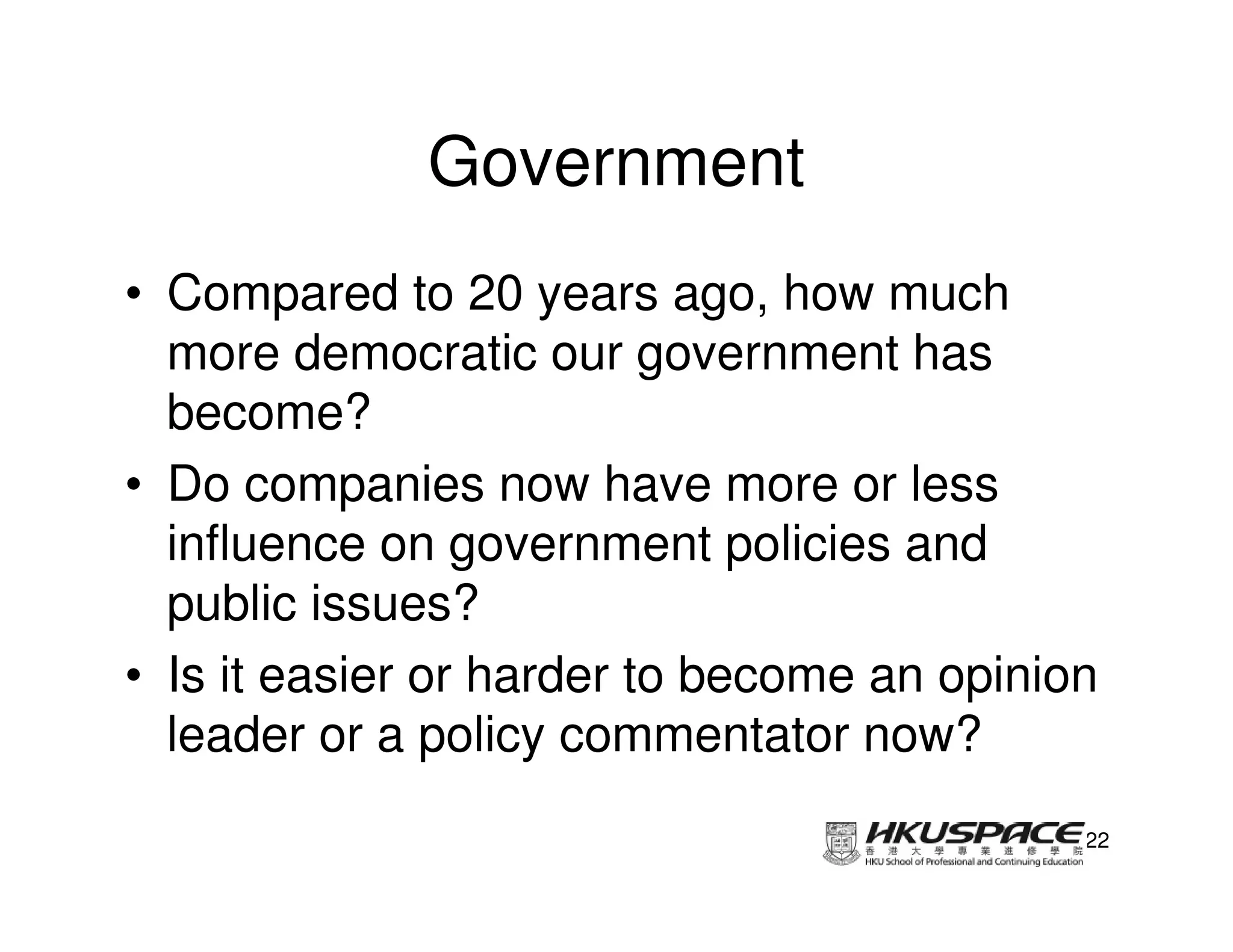 Government
• Compared to 20 years ago, how much
  more democratic our government has
  become?
• Do companies now have more or less
  influence on government policies and
  public issues?
• Is it easier or harder to become an opinion
  leader or a policy commentator now?
                                            22
 