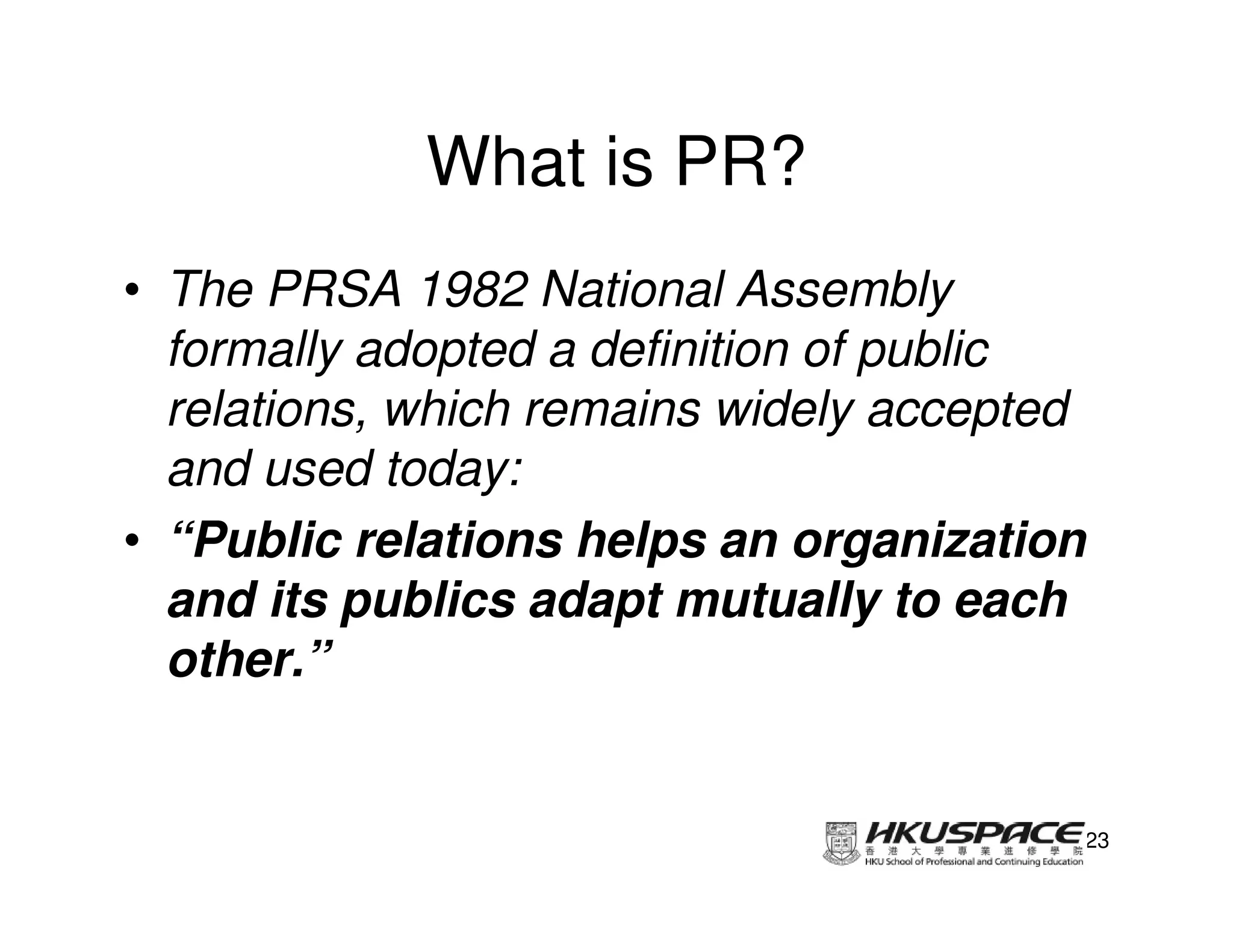 What is PR?
• The PRSA 1982 National Assembly
  formally adopted a definition of public
  relations, which remains widely accepted
  and used today:
• “Public relations helps an organization
  and its publics adapt mutually to each
  other.”


                                         23
 