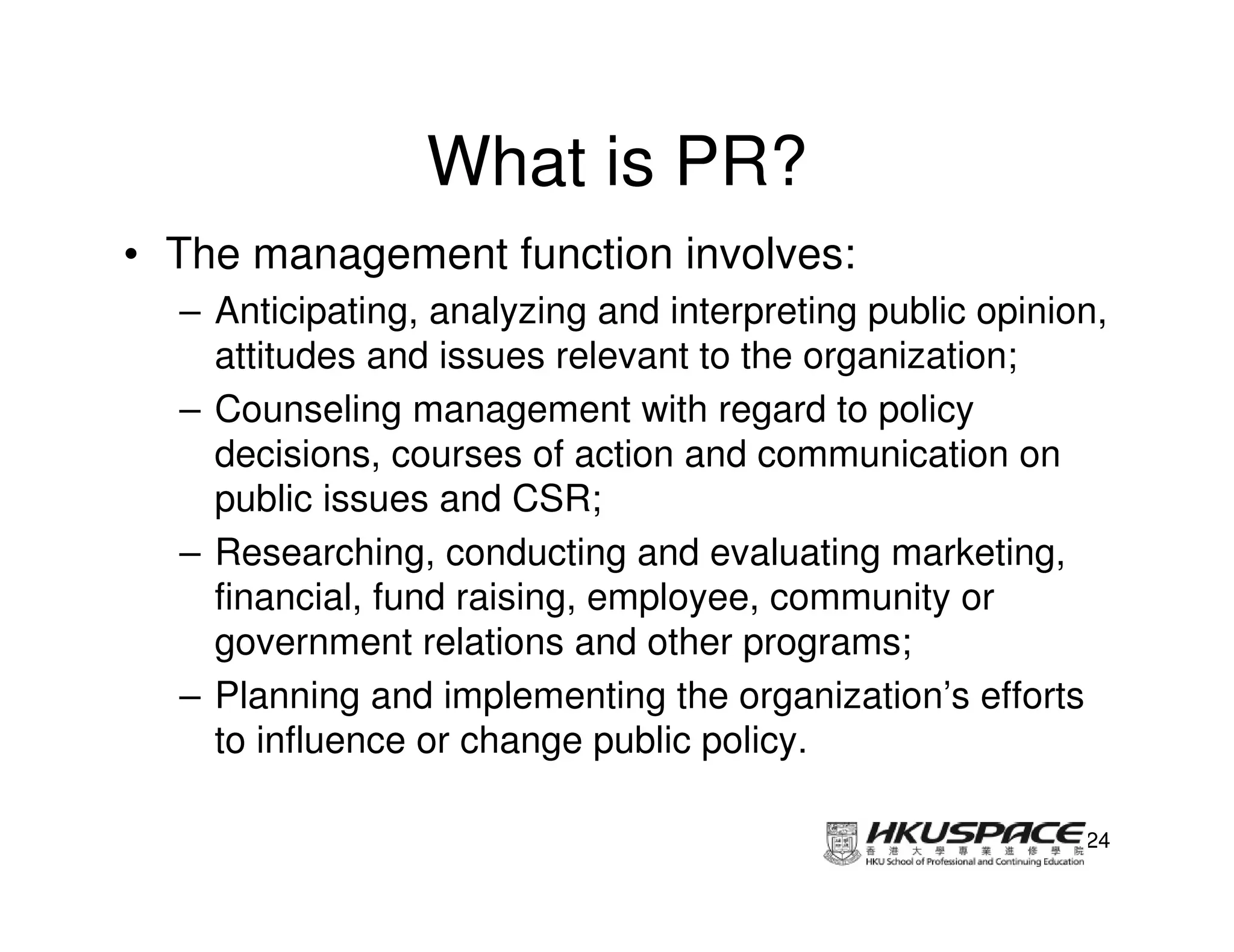 What is PR?
• The management function involves:
  – Anticipating, analyzing and interpreting public opinion,
    attitudes and issues relevant to the organization;
  – Counseling management with regard to policy
    decisions, courses of action and communication on
    public issues and CSR;
  – Researching, conducting and evaluating marketing,
    financial, fund raising, employee, community or
    government relations and other programs;
  – Planning and implementing the organization’s efforts
    to influence or change public policy.

                                                          24
 