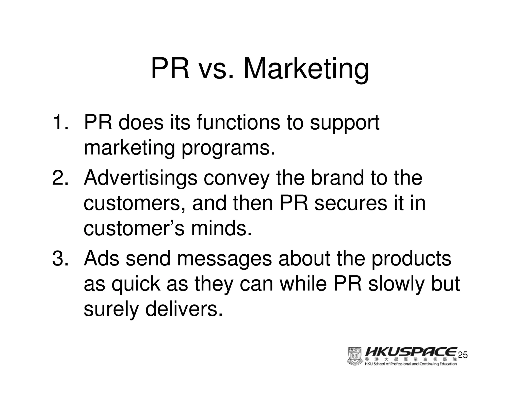 PR vs. Marketing
1. PR does its functions to support
   marketing programs.
2. Advertisings convey the brand to the
   customers, and then PR secures it in
   customer’s minds.
3. Ads send messages about the products
   as quick as they can while PR slowly but
   surely delivers.

                                          25
 