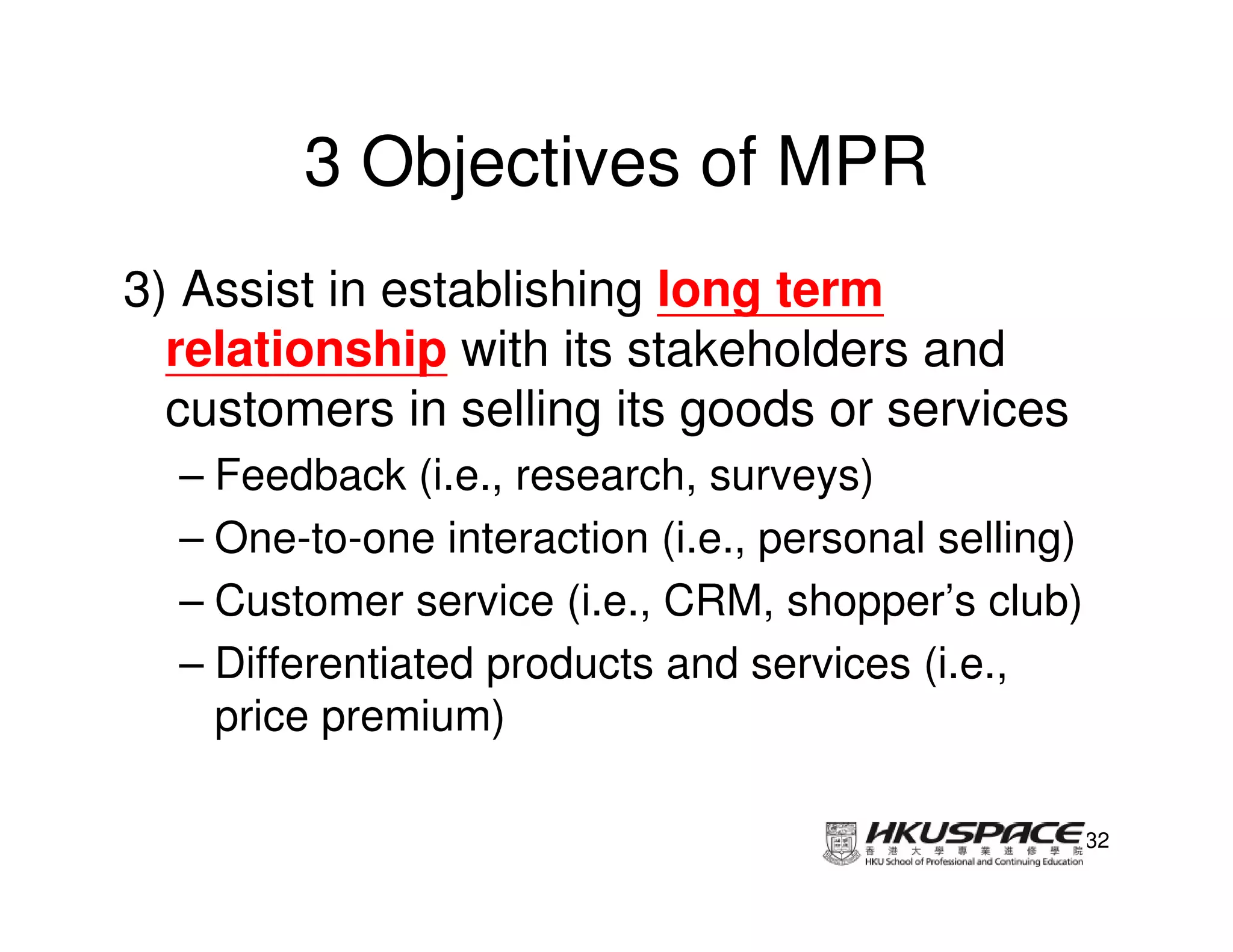 3 Objectives of MPR
3) Assist in establishing long term
  relationship with its stakeholders and
  customers in selling its goods or services
  – Feedback (i.e., research, surveys)
  – One-to-one interaction (i.e., personal selling)
  – Customer service (i.e., CRM, shopper’s club)
  – Differentiated products and services (i.e.,
    price premium)

                                                      32
 