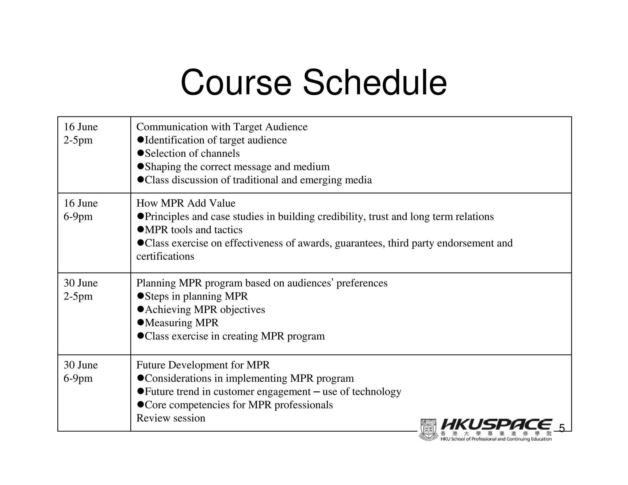Course Schedule
16 June   Communication with Target Audience
2-5pm      Identification of target audience
           Selection of channels
           Shaping the correct message and medium
           Class discussion of traditional and emerging media

16 June   How MPR Add Value
6-9pm       Principles and case studies in building credibility, trust and long term relations
            MPR tools and tactics
            Class exercise on effectiveness of awards, guarantees, third party endorsement and
          certifications

30 June   Planning MPR program based on audiences’ preferences
2-5pm       Steps in planning MPR
            Achieving MPR objectives
            Measuring MPR
            Class exercise in creating MPR program

30 June   Future Development for MPR
6-9pm      Considerations in implementing MPR program
           Future trend in customer engagement – use of technology
           Core competencies for MPR professionals
          Review session
                                                                                                 5
 