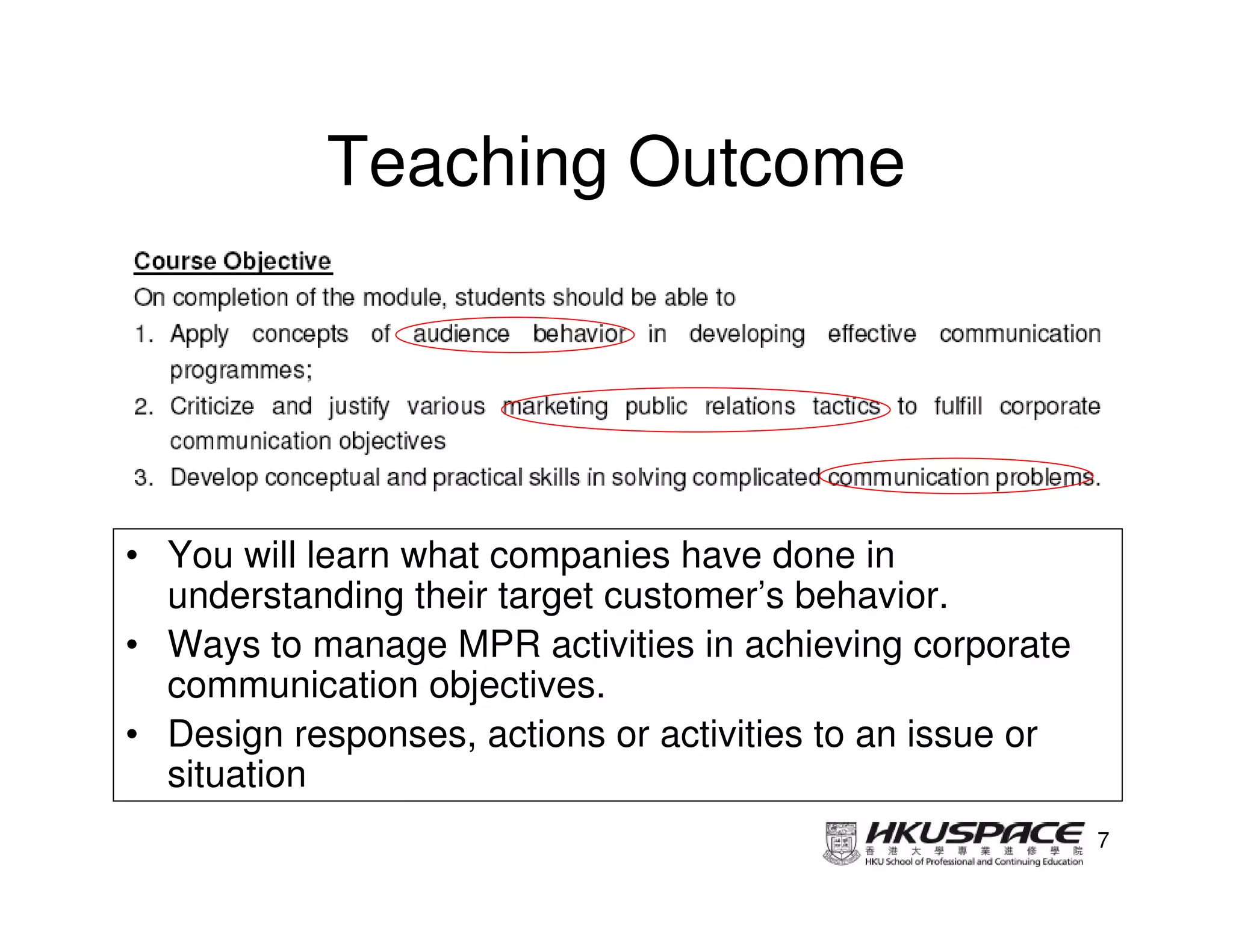 Teaching Outcome




• You will learn what companies have done in
  understanding their target customer’s behavior.
• Ways to manage MPR activities in achieving corporate
  communication objectives.
• Design responses, actions or activities to an issue or
  situation
                                                           7
 