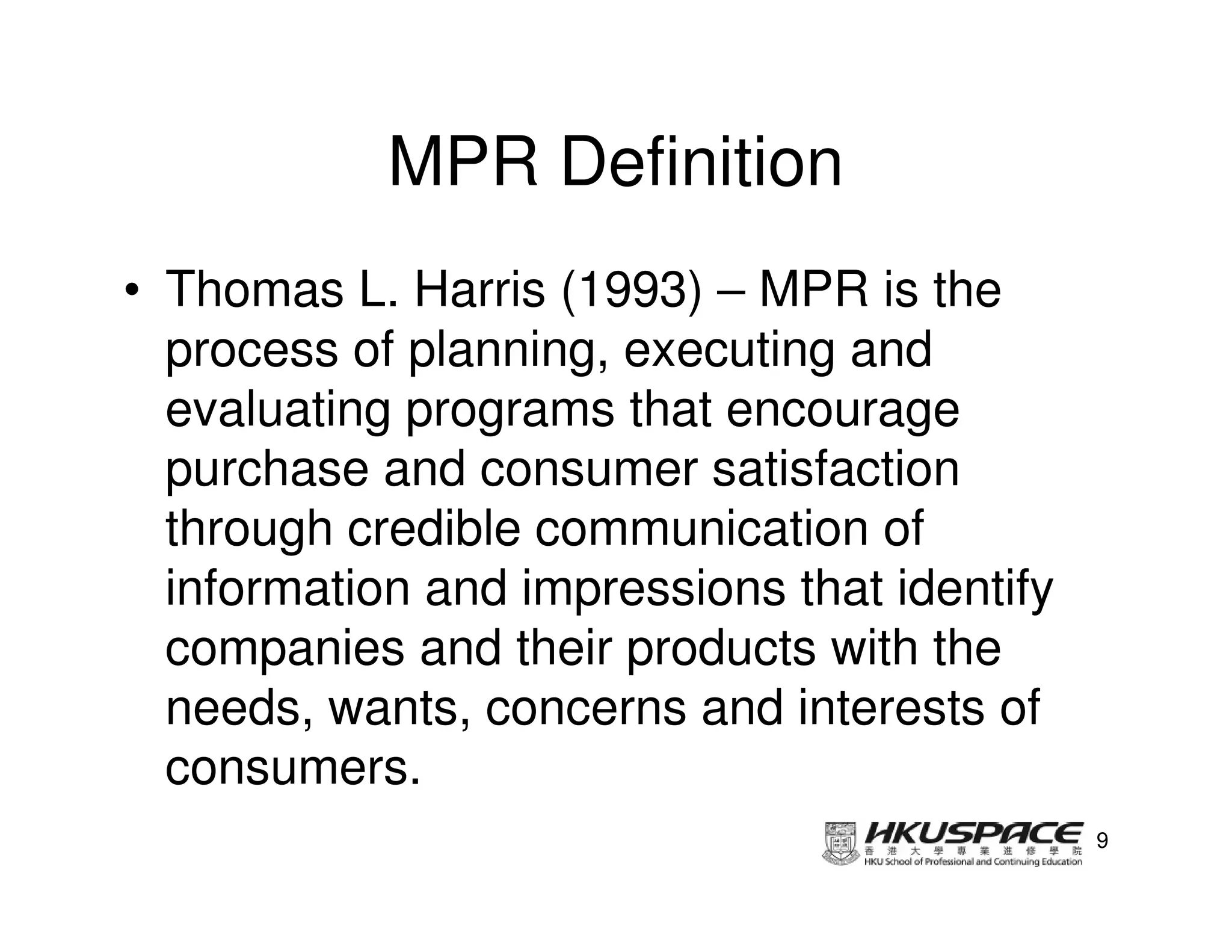 MPR Definition
• Thomas L. Harris (1993) – MPR is the
  process of planning, executing and
  evaluating programs that encourage
  purchase and consumer satisfaction
  through credible communication of
  information and impressions that identify
  companies and their products with the
  needs, wants, concerns and interests of
  consumers.
                                              9
 