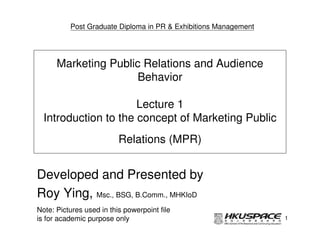 Post Graduate Diploma in PR & Exhibitions Management




      Marketing Public Relations and Audience
                      Behavior

                      Lecture 1
  Introduction to the concept of Marketing Public
                          Relations (MPR)


Developed and Presented by
Roy Ying, Msc., BSG, B.Comm., MHKIoD
Note: Pictures used in this powerpoint file
is for academic purpose only                                     1
 