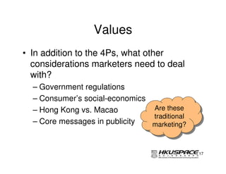 Values
• In addition to the 4Ps, what other
  considerations marketers need to deal
  with?
  – Government regulations
  – Consumer’s social-economics
  – Hong Kong vs. Macao         Are these
                                 Are these
                                traditional
                                 traditional
  – Core messages in publicity  marketing?
                                marketing?


                                               17
 