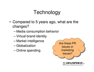 Technology
• Compared to 5 years ago, what are the
  changes?
  – Media consumption behavior
  – Virtual brand identity
  – Market intelligence
                               Are these PR
                               Are these PR
  – Globalization                issues or
                                  issues or
  – Online spending             marketing
                                 marketing
                                 issues?
                                  issues?


                                              21
 