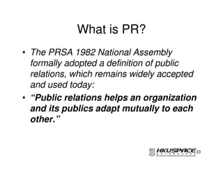 What is PR?
• The PRSA 1982 National Assembly
  formally adopted a definition of public
  relations, which remains widely accepted
  and used today:
• “Public relations helps an organization
  and its publics adapt mutually to each
  other.”


                                         23
 