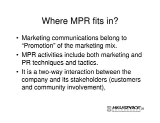 Where MPR fits in?
• Marketing communications belong to
  “Promotion” of the marketing mix.
• MPR activities include both marketing and
  PR techniques and tactics.
• It is a two-way interaction between the
  company and its stakeholders (customers
  and community involvement),


                                          28
 