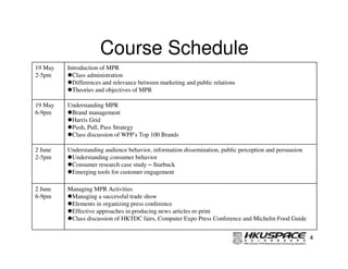 Course Schedule
19 May   Introduction of MPR
2-5pm      Class administration
           Differences and relevance between marketing and public relations
           Theories and objectives of MPR

19 May   Understanding MPR
6-9pm     Brand management
          Harris Grid
          Push, Pull, Pass Strategy
          Class discussion of WPP’s Top 100 Brands

2 June   Understanding audience behavior, information dissemination, public perception and persuasion
2-5pm     Understanding consumer behavior
          Consumer research case study – Starbuck
          Emerging tools for customer engagement

2 June   Managing MPR Activities
6-9pm     Managing a successful trade show
          Elements in organizing press conference
          Effective approaches in producing news articles re-print
          Class discussion of HKTDC fairs, Computer Expo Press Conference and Michelin Food Guide


                                                                                                        4
 