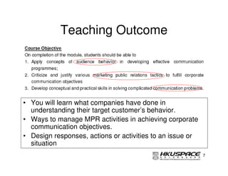 Teaching Outcome




• You will learn what companies have done in
  understanding their target customer’s behavior.
• Ways to manage MPR activities in achieving corporate
  communication objectives.
• Design responses, actions or activities to an issue or
  situation
                                                           7
 