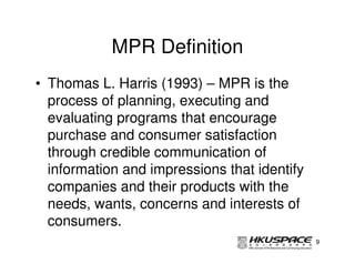 MPR Definition
• Thomas L. Harris (1993) – MPR is the
  process of planning, executing and
  evaluating programs that encourage
  purchase and consumer satisfaction
  through credible communication of
  information and impressions that identify
  companies and their products with the
  needs, wants, concerns and interests of
  consumers.
                                              9
 