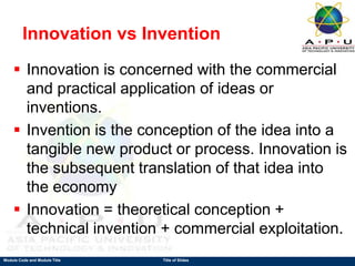 Module Code and Module Title Title of Slides
Innovation vs Invention
 Innovation is concerned with the commercial
and practical application of ideas or
inventions.
 Invention is the conception of the idea into a
tangible new product or process. Innovation is
the subsequent translation of that idea into
the economy
 Innovation = theoretical conception +
technical invention + commercial exploitation.
 
