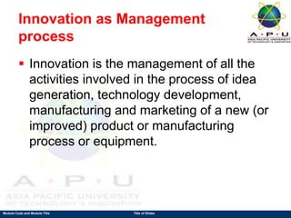 Module Code and Module Title Title of Slides
Innovation as Management
process
 Innovation is the management of all the
activities involved in the process of idea
generation, technology development,
manufacturing and marketing of a new (or
improved) product or manufacturing
process or equipment.
 