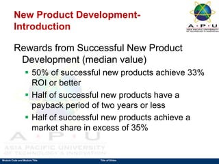 Module Code and Module Title Title of Slides
New Product Development-
Introduction
Rewards from Successful New Product
Development (median value)
 50% of successful new products achieve 33%
ROI or better
 Half of successful new products have a
payback period of two years or less
 Half of successful new products achieve a
market share in excess of 35%
 
