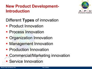 Module Code and Module Title Title of Slides
New Product Development-
Introduction
Different Types of innovation
 Product Innovation
 Process Innovation
 Organization Innovation
 Management Innovation
 Production Innovation
 Commercial/Marketing innovation
 Service Innovation
 
