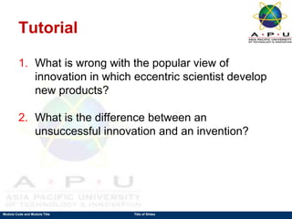 Module Code and Module Title Title of Slides
Tutorial
1. What is wrong with the popular view of
innovation in which eccentric scientist develop
new products?
2. What is the difference between an
unsuccessful innovation and an invention?
 