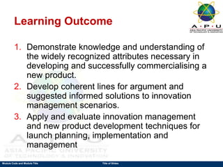 Module Code and Module Title Title of Slides
Learning Outcome
1. Demonstrate knowledge and understanding of
the widely recognized attributes necessary in
developing and successfully commercialising a
new product.
2. Develop coherent lines for argument and
suggested informed solutions to innovation
management scenarios.
3. Apply and evaluate innovation management
and new product development techniques for
launch planning, implementation and
management
 
