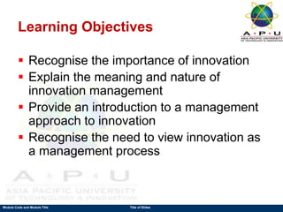 Module Code and Module Title Title of Slides
Learning Objectives
 Recognise the importance of innovation
 Explain the meaning and nature of
innovation management
 Provide an introduction to a management
approach to innovation
 Recognise the need to view innovation as
a management process
 