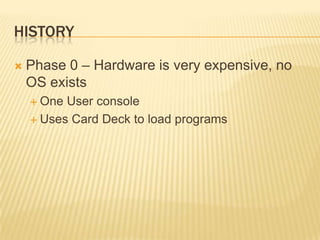 HISTORY

   Phase 0 – Hardware is very expensive, no
    OS exists
     One User console
     Uses Card Deck to load programs
 