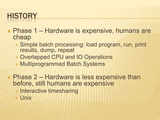 HISTORY
   Phase 1 – Hardware is expensive, humans are
    cheap
     Simple batch processing: load program, run, print
      results, dump, repeat
     Overlapped CPU and IO Operations
     Multiprogrammed Batch Systems


   Phase 2 – Hardware is less expensive than
    before, still humans are expensive
     Interactive timesharing
     Unix
 