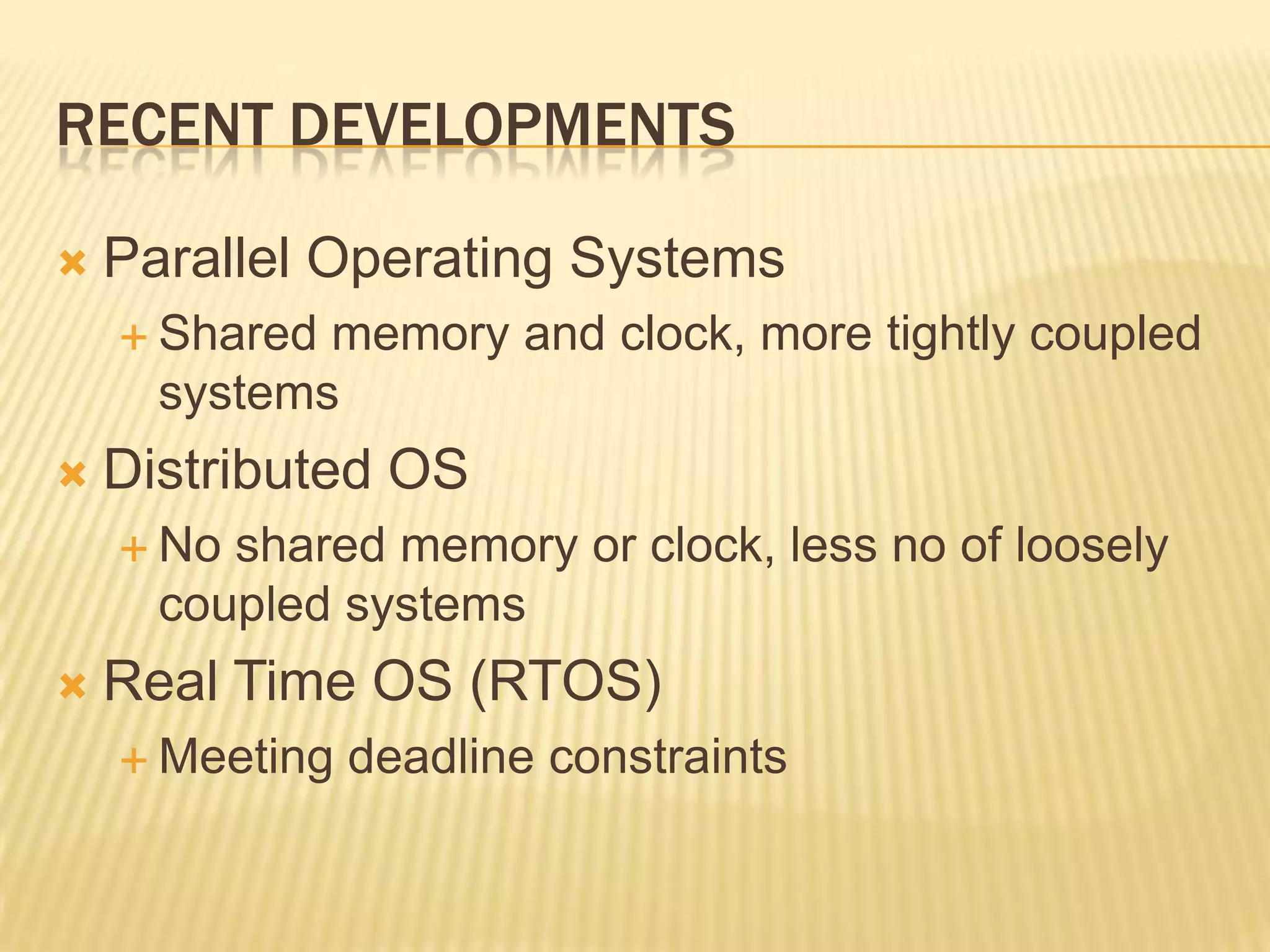 RECENT DEVELOPMENTS

   Parallel Operating Systems
     Shared memory and clock, more tightly coupled
      systems
   Distributed OS
     No shared memory or clock, less no of loosely
      coupled systems
   Real Time OS (RTOS)
     Meeting   deadline constraints
 