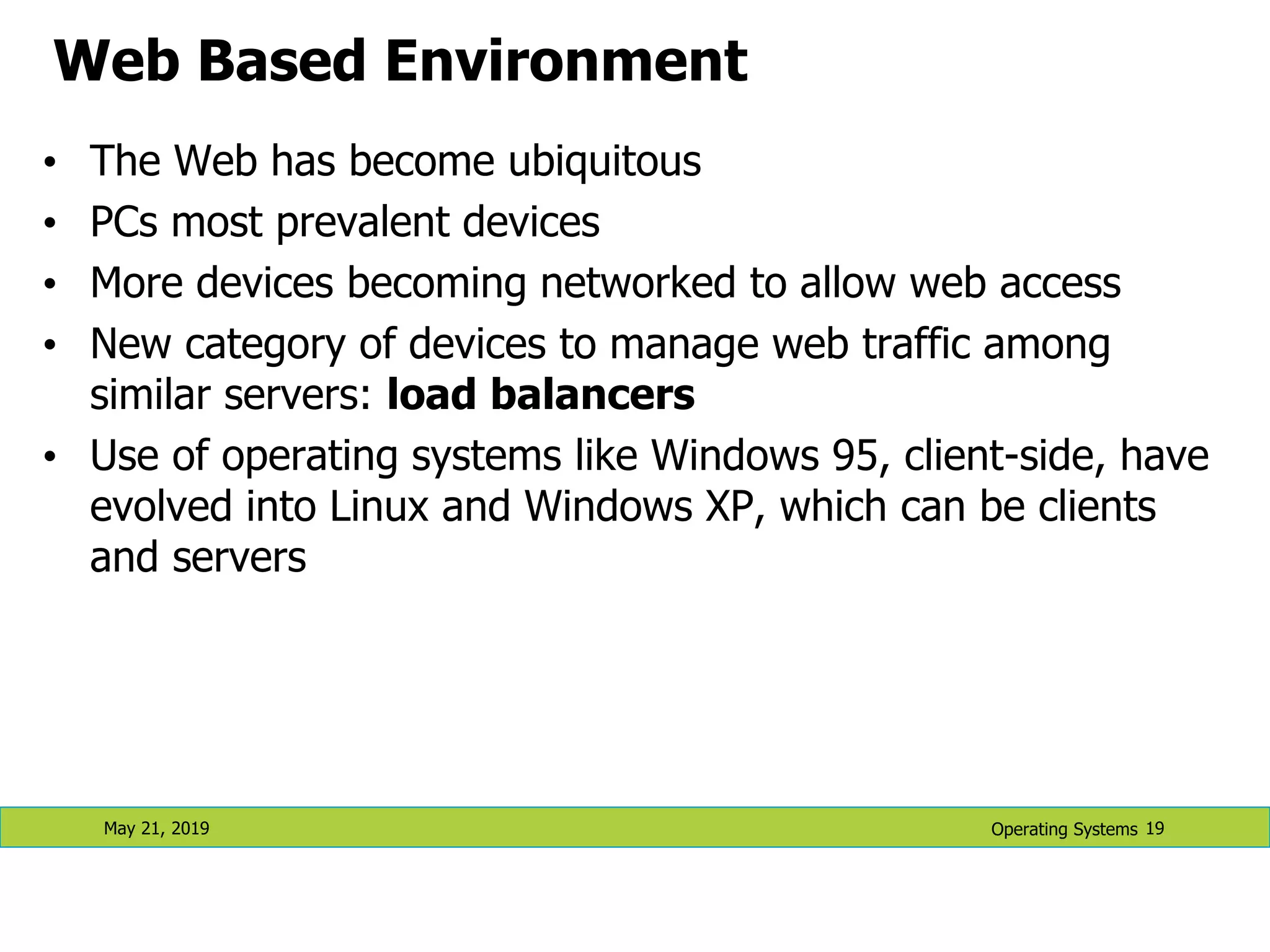Web Based Environment • The Web has become ubiquitous • PCs most prevalent devices • More devices becoming networked to allow web access • New category of devices to manage web traffic among similar servers: load balancers • Use of operating systems like Windows 95, client-side, have evolved into Linux and Windows XP, which can be clients and servers May 21, 2019 19 Operating Systems 