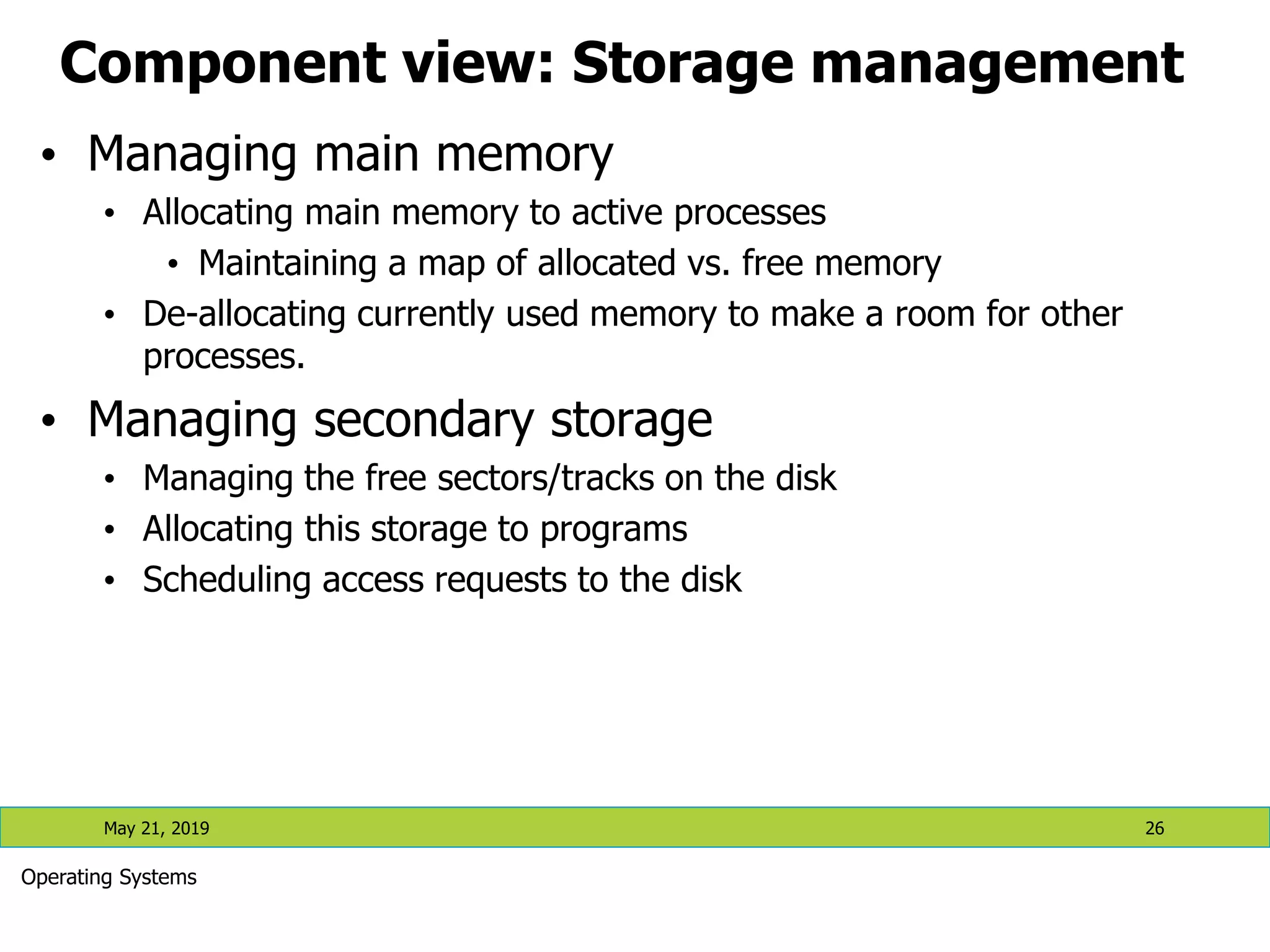 Component view: Storage management • Managing main memory • Allocating main memory to active processes • Maintaining a map of allocated vs. free memory • De-allocating currently used memory to make a room for other processes. • Managing secondary storage • Managing the free sectors/tracks on the disk • Allocating this storage to programs • Scheduling access requests to the disk May 21, 2019 26 Operating Systems 