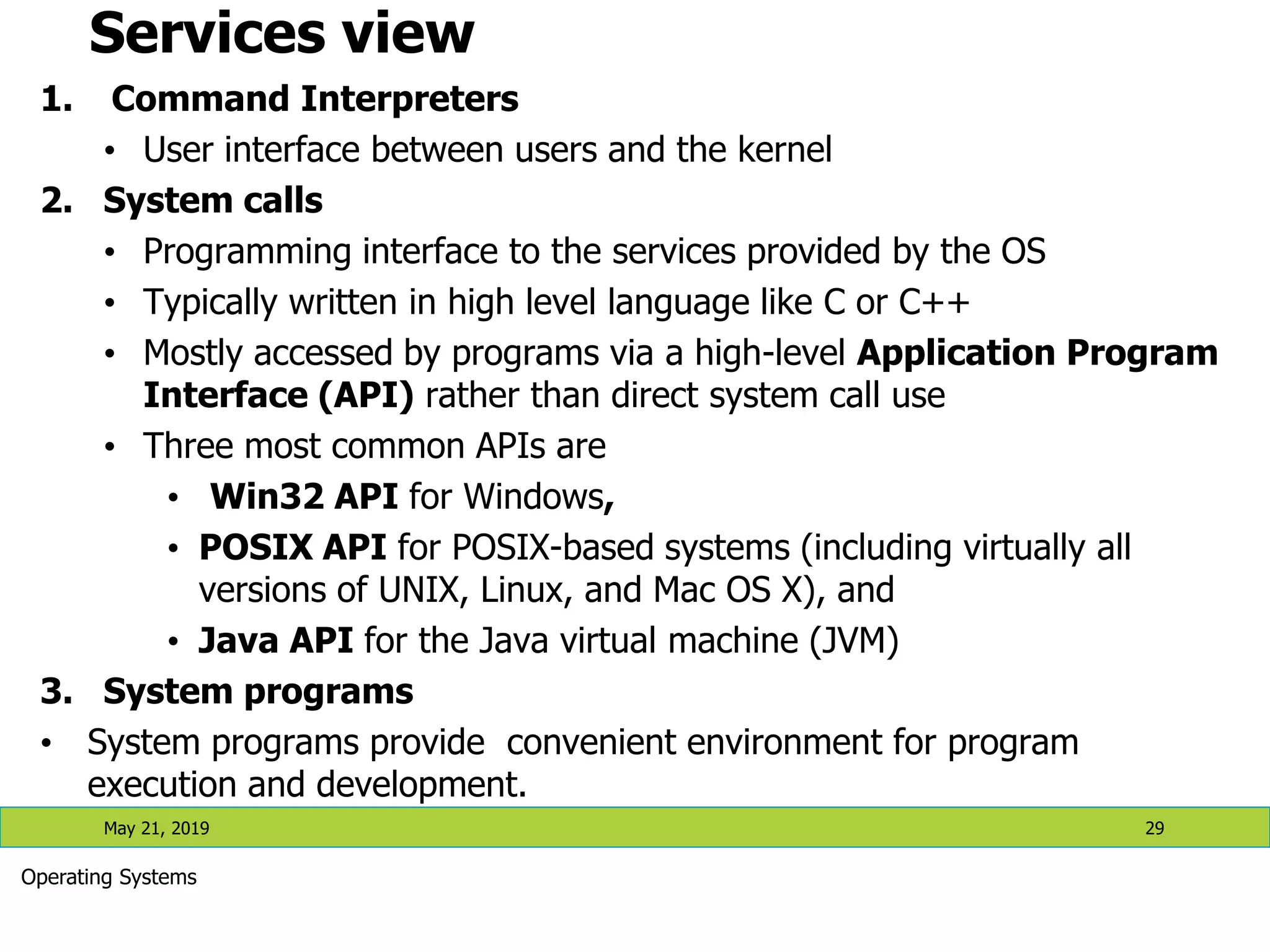 Services view 1. Command Interpreters • User interface between users and the kernel 2. System calls • Programming interface to the services provided by the OS • Typically written in high level language like C or C++ • Mostly accessed by programs via a high-level Application Program Interface (API) rather than direct system call use • Three most common APIs are • Win32 API for Windows, • POSIX API for POSIX-based systems (including virtually all versions of UNIX, Linux, and Mac OS X), and • Java API for the Java virtual machine (JVM) 3. System programs • System programs provide convenient environment for program execution and development. May 21, 2019 29 Operating Systems 